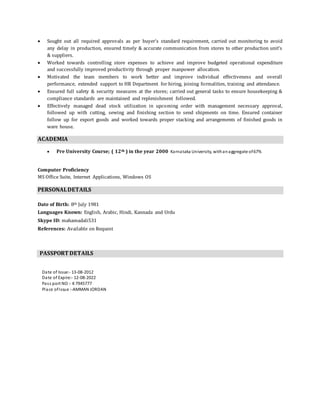  Sought out all required approvals as per buyer’s standard requirement, carried out monitoring to avoid
any delay in production, ensured timely & accurate communication from stores to other production unit’s
& suppliers.
 Worked towards controlling store expenses to achieve and improve budgeted operational expenditure
and successfully improved productivity through proper manpower allocation.
 Motivated the team members to work better and improve individual effectiveness and overall
performance, extended support to HR Department for hiring, joining formalities, training and attendance.
 Ensured full safety & security measures at the stores; carried out general tasks to ensure housekeeping &
compliance standards are maintained and replenishment followed.
 Effectively managed dead stock utilization in upcoming order with management necessary approval,
followed up with cutting, sewing and finishing section to send shipments on time. Ensured container
follow up for export goods and worked towards proper stacking and arrangements of finished goods in
ware house.
ACADEMIA
 Pre University Course; ( 12th ) in the year 2000 Karnataka University, withanaggregate of67%
Computer Proficiency
MS Office Suite, Internet Applications, Windows OS
PERSONALDETAILS
Date of Birth: 8th July 1981
Languages Known: English, Arabic, Hindi, Kannada and Urdu
Skype ID: mahamadali531
References: Available on Request
PASSPORT DETAILS
Date of Issue:- 13-08-2012
Date of Expire:- 12-08-2022
Pass port NO :- K7945777
Place ofIssue :-AMMAN JORDAN
 