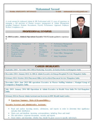 Mahammad Savood
Mobile: 0569233975 / 0571934153 E-mail: mahammad.savood@gmail.com
A result oriented & dedicated Admin & HR Professional with 5.3 years of experience in
managing a full spectrum of Human resource management & Admin Management
including Employee Relation Recruitment, Payroll, Performance Appraisal, Employee
Welfare, Compliances etc.
PPPRRROOOFFFEEESSSSSSIIIOOONNNAAALLL SSSYYYNNNOOOPPPSSSIIISSS
Sr. HR Executive , Admin & Operations Executive With 5.3 years qualitative experience
in
 Administrative Management
 Recruitment
 Marketing
 Payroll
Processing
 PRO
 Performance Management
 Grievance Handling
 Team Management
 Document Control
 Health & Safety
 MIS Reporting
 Training &
Development
 Project
Coordinator
 Employee Welfare & Employee Relation s
 Front Office Management
 Salary Negotiation
CCCAAARRREEEEEERRR HHHIIIGGGHHHLLLIIIGGGHHHTTTSSS
September 2010 – November 2011. HR & Marketing Executive in Eureka Forbes Ltd Bangalore India
December 2011- January 2014. Sr. HR & Admin Executive in Omega Hospitals Pvt Ltd. Mangalore India.
February 2014- October 2014 Placement Officer in Excellent Placement Service Mangalore India
December 2014- June 2015 HR operations Executive in Master Staffing Solutions ( Manipal Group of
Companies) Bangalore India.
July 2015- January 2016 HR Operations & Admin Executive in Health Vista India Pvt Ltd Bangalore
India.
February 2016 to Present Admin Assistant cum Secretary in DPC Riyadh Saudi Arabia .
 Experience Summary- Roles & Responsibilities :-
Executive Secretary and Administrative Assistant:-
 Read and analyze incoming memos, submissions, and reports in order to determine their significance
and plan their distribution
 Open, sort, and distribute incoming correspondence, including faxes and email.
 File and retrieve corporate documents, records, and reports
 Greet visitors and determine whether they should be given access to specific individuals.
 