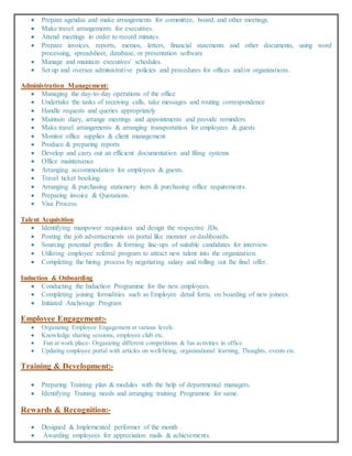  Prepare agendas and make arrangements for committee, board, and other meetings.
 Make travel arrangements for executives.
 Attend meetings in order to record minutes.
 Prepare invoices, reports, memos, letters, financial statements and other documents, using word
processing, spreadsheet, database, or presentation software
 Manage and maintain executives' schedules.
 Set up and oversee administrative policies and procedures for offices and/or organizations.
Administration Management:
 Managing the day-to-day operations of the office
 Undertake the tasks of receiving calls, take messages and routing correspondence
 Handle requests and queries appropriately
 Maintain diary, arrange meetings and appointments and provide reminders
 Make travel arrangements & arranging transportation for employees & guests
 Monitor office supplies & client management
 Produce & preparing reports
 Develop and carry out an efficient documentation and filing systems
 Office maintenance
 Arranging accommodation for employees & guests.
 Travel ticket booking.
 Arranging & purchasing stationery item & purchasing office requirements.
 Preparing invoice & Quotations.
 Visa Process.
Talent Acquisition
 Identifying manpower requisition and design the respective JDs.
 Posting the job advertisements on portal like monster or dashboards.
 Sourcing potential profiles & forming line-ups of suitable candidates for interview.
 Utilizing employee referral program to attract new talent into the organization.
 Completing the hiring process by negotiating salary and rolling out the final offer.
Induction & Onboarding
 Conducting the Induction Programme for the new employees.
 Completing joining formalities such as Employee detail form, on boarding of new joinees.
 Initiated Anchorage Program
Employee Engagement:-
 Organizing Employee Engagement at various levels.
 Knowledge sharing sessions, employee club etc.
 Fun at work place- Organizing different competitions & fun activities in office.
 Updating employee portal with articles on well-being, organizational learning, Thoughts, events etc.
Training & Development:-
 Preparing Training plan & modules with the help of departmental managers.
 Identifying Training needs and arranging training Programme for same.
Rewards & Recognition:-
 Designed & Implemented performer of the month .
 Awarding employees for appreciation mails & achievements.
 