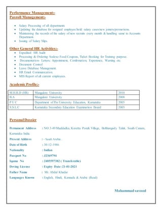 Performance Management:-
Payroll Management:-
 Salary Processing of all departments
 Updating the database for resigned employee/hold salary cases/new joiners/promotions.
 Maintaining the records of the salary of new recruits every month & handling same to Accounts
Department.
 Issuing of Salary Slips.
Other General HR Activities:-
 Expedited HR Audit
 Processing & Ordering Sodexo Food Coupons, Ticket Booking for Training purpose.
 Documentation- Letters; Appointment, Confirmation, Experience, Warning etc.
 Document Control
 Leave Database Management.
 HR Email Communication.
 MIS Report of all current employees.
Academic Profile:-
M.H.R.D (HR) Mangalore University 2010
B.A Mangalore University 2008
P U C Department of Pre University Education, Karnataka 2005
S.S.L.C Karnataka Secondary Education Examination Board 2003
PersonalDossier
Permanent Address : NO.3-49 Maddadka, Kuvettu Post& Village, Belthangady Taluk, South Canara,
Karnataka India.
Present Address : - Saudi Arabia .
Date of Birth : 30-12-1986
Nationality : Indian
Passport No : J2369794
Iqama No : 2405597382 ( Transferable)
Drving License : Expiry Date: 21-01-2021
Father Name : Mr. Abdul Khadar
Languages Known : English, Hindi, Kannada & Arabic (Read)
Mahammad savood
 