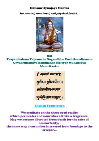 Mahamrityunjaya Mantra
for mental, emotional, and physical health...
Om
Trayambakam Yajaamahe Sugandhim Pushtivardhanam
Urvaarukamiva Bandhanan Mrityor Muksheeya Mamritaat...
English Translation
We meditate on the three eyed reality
which permeates and nourishes all like a fragrance.
May we become liberated from death for the sake of immortality,
the same way a cucumber is severed from bondage to the creeper...
The Maha Mrityunjaya Mantra or Jaap is thought to have been composed by ancient
Hindu sage, the Rishi Markandeya. He was the devotee of both Shiva and Vishnu.
 