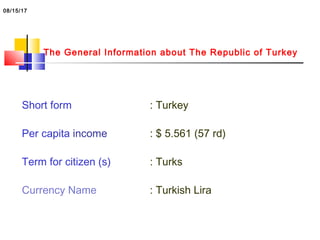 The General Information about The Republic of Turkey
Short form : Turkey
Per capita income : $ 5.561 (57 rd)
Term for citizen (s) : Turks
Currency Name : Turkish Lira
08/15/17
 