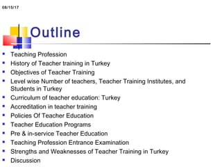 Outline
 Teaching Profession
 History of Teacher training in Turkey
 Objectives of Teacher Training
 Level wise Number of teachers, Teacher Training Institutes, and
Students in Turkey
 Curriculum of teacher education: Turkey
 Accreditation in teacher training
 Policies Of Teacher Education
 Teacher Education Programs
 Pre & in-service Teacher Education
 Teaching Profession Entrance Examination
 Strengths and Weaknesses of Teacher Training in Turkey
 Discussion
08/15/17
 