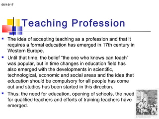 Teaching Profession
 The idea of accepting teaching as a profession and that it
requires a formal education has emerged in 17th century in
Western Europe.
 Until that time, the belief “the one who knows can teach”
was popular, but in time changes in education field has
also emerged with the developments in scientific,
technological, economic and social areas and the idea that
education should be compulsory for all people has come
out and studies has been started in this direction.
 Thus, the need for education, opening of schools, the need
for qualified teachers and efforts of training teachers have
emerged.
08/15/17
 