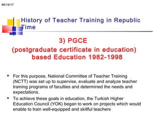 History of Teacher Training in Republic
Time
3) PGCE
(postgraduate certificate in education)
based Education 1982-1998
 For this purpose, National Committee of Teacher Training
(NCTT) was set up to supervise, evaluate and analyze teacher
training programs of faculties and determined the needs and
expectations.
 To achieve these goals in education, the Turkish Higher
Education Council (YOK) began to work on projects which would
enable to train well-equipped and skillful teachers
08/15/17
 