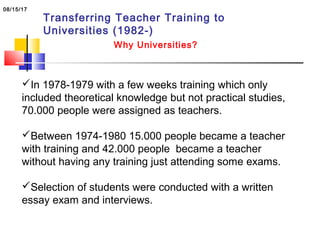 Transferring Teacher Training to
Universities (1982-)
Why Universities?
In 1978-1979 with a few weeks training which only
included theoretical knowledge but not practical studies,
70.000 people were assigned as teachers.
Between 1974-1980 15.000 people became a teacher
with training and 42.000 people became a teacher
without having any training just attending some exams.
Selection of students were conducted with a written
essay exam and interviews.
08/15/17
 