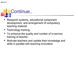 Continue..
 Research systems, educational component
development, and arrangement of compulsory
teaching material.
 Technology training.
 To enhance the quality and number of in-service
training of teacher.
 Motivate teachers and update their knowledge and
skills in parallel with teaching innovation
08/15/17
 