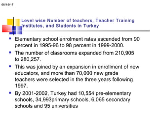Level wise Number of teachers, Teacher Training
Institutes, and Students in Turkey
 Elementary school enrolment rates ascended from 90
percent in 1995-96 to 98 percent in 1999-2000.
 The number of classrooms expanded from 210,905
to 280,257.
 This was joined by an expansion in enrollment of new
educators, and more than 70,000 new grade
teachers were selected in the three years following
1997.
 By 2001-2002, Turkey had 10,554 pre-elementary
schools, 34,993primary schools, 6,065 secondary
schools and 95 universities
08/15/17
 