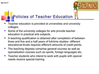 Policies of Teacher Education
 Teacher education is provided at universities and university
colleges.
 Some of the university colleges for arts provide teacher
education in practical arts subjects.
 A teaching qualification is obtained after completion of between
three and five and a half years of full-time studies– different
educational levels requires different amounts of credit points.
 The teaching degrees comprise general courses as well as
specialisation courses such as sports, foreign languages etc.
 Teacher students who intend to work with pupils with special
needs receive special training
08/15/17
 
