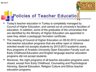 Policies of Teacher Education
 Today's teacher education in Turkey is completely managed by
Council of Higher Education, and carried out at university's faculties of
education. In addition, some of the graduates of the universities that
are identified by the Ministry of Higher Education are appointed in
case they obtain a pedagogic formation certificate.
 The meeting of Council of Higher Education on 09.02.2012 concluded
that teacher education programs that are either open or distance
oriented would not accepts students by 2012-2013 academic years,
thus programs of Anadolu University Open Education Faculty such as
Early Childhood Education and English language teacher education
programs did not accept students.
 Moreover, the night programs of all teacher education programs were
closed, except from Early Childhood, Counseling and Psychological
Advising, Special Education, Religion Culture and Ethics teacher
education programs.
08/15/17
 