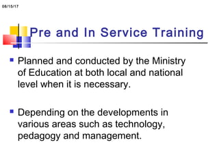 Pre and In Service Training
 Planned and conducted by the Ministry
of Education at both local and national
level when it is necessary.
 Depending on the developments in
various areas such as technology,
pedagogy and management.
08/15/17
 