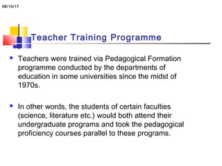 Teacher Training Programme
 Teachers were trained via Pedagogical Formation
programme conducted by the departments of
education in some universities since the midst of
1970s.
 In other words, the students of certain faculties
(science, literature etc.) would both attend their
undergraduate programs and took the pedagogical
proficiency courses parallel to these programs.
08/15/17
 