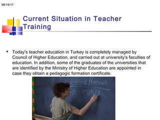 Current Situation in Teacher
Training
 Today's teacher education in Turkey is completely managed by
Council of Higher Education, and carried out at university's faculties of
education. In addition, some of the graduates of the universities that
are identified by the Ministry of Higher Education are appointed in
case they obtain a pedagogic formation certificate.
08/15/17
 