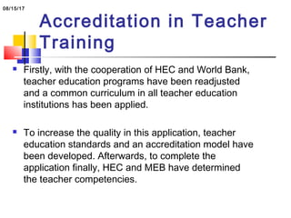 Accreditation in Teacher
Training
 Firstly, with the cooperation of HEC and World Bank,
teacher education programs have been readjusted
and a common curriculum in all teacher education
institutions has been applied.
 To increase the quality in this application, teacher
education standards and an accreditation model have
been developed. Afterwards, to complete the
application finally, HEC and MEB have determined
the teacher competencies.
08/15/17
 