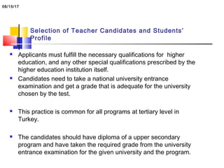 Selection of Teacher Candidates and Students’
Profile
 Applicants must fulfill the necessary qualifications for higher
education, and any other special qualifications prescribed by the
higher education institution itself.
 Candidates need to take a national university entrance
examination and get a grade that is adequate for the university
chosen by the test.
 This practice is common for all programs at tertiary level in
Turkey.
 The candidates should have diploma of a upper secondary
program and have taken the required grade from the university
entrance examination for the given university and the program.
08/15/17
 