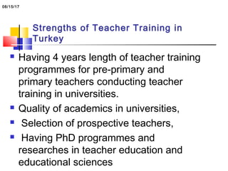 Strengths of Teacher Training in
Turkey
 Having 4 years length of teacher training
programmes for pre-primary and
primary teachers conducting teacher
training in universities.
 Quality of academics in universities,
 Selection of prospective teachers,
 Having PhD programmes and
researches in teacher education and
educational sciences
08/15/17
 