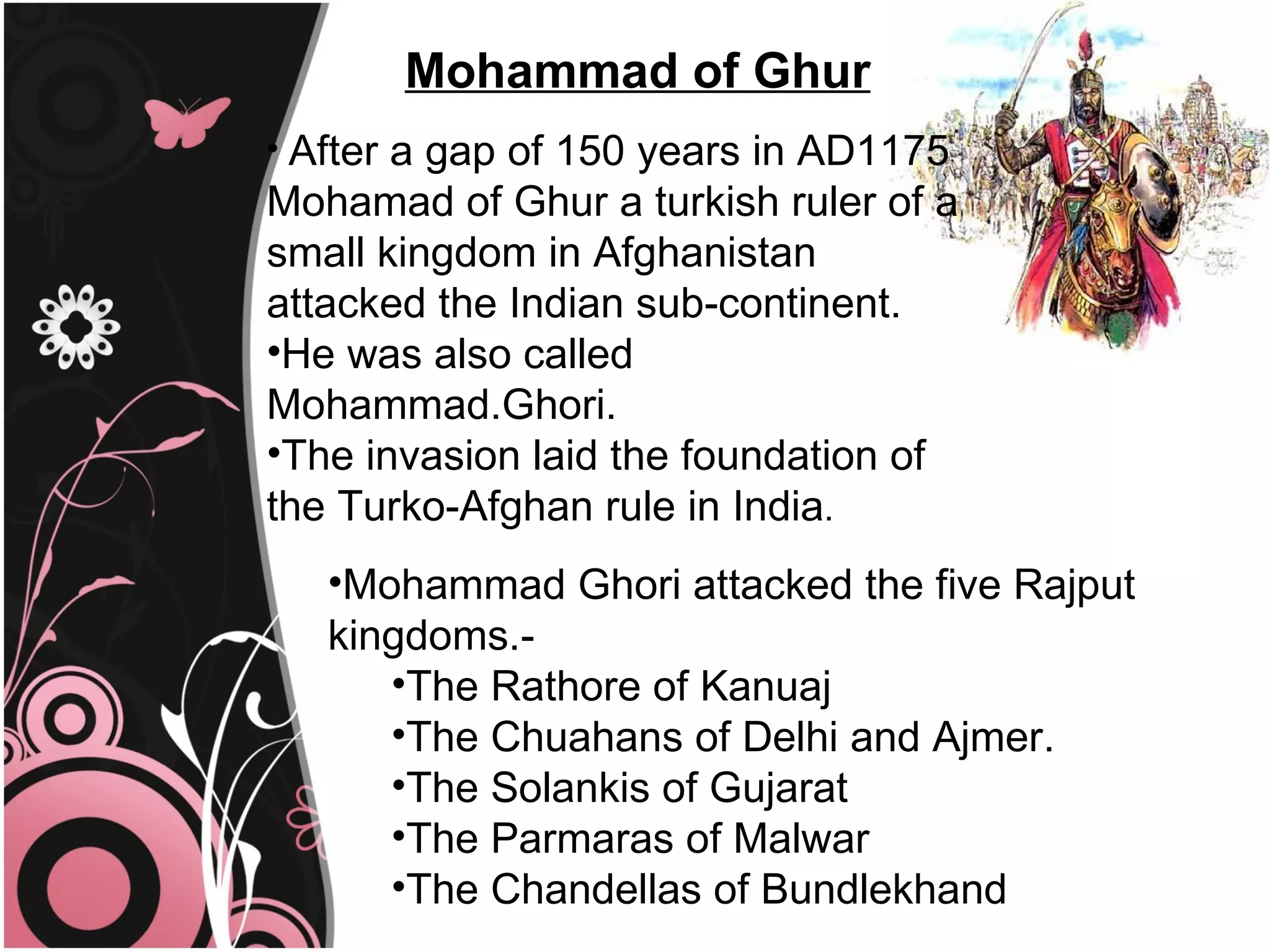 Mohammad of Ghur
• After a gap of 150 years in AD1175
Mohamad of Ghur a turkish ruler of a
small kingdom in Afghanistan
attacked the Indian sub-continent.
•He was also called
Mohammad.Ghori.
•The invasion laid the foundation of
the Turko-Afghan rule in India.
   •Mohammad Ghori attacked the five Rajput
   kingdoms.-
      •The Rathore of Kanuaj
      •The Chuahans of Delhi and Ajmer.
      •The Solankis of Gujarat
      •The Parmaras of Malwar
      •The Chandellas of Bundlekhand
 