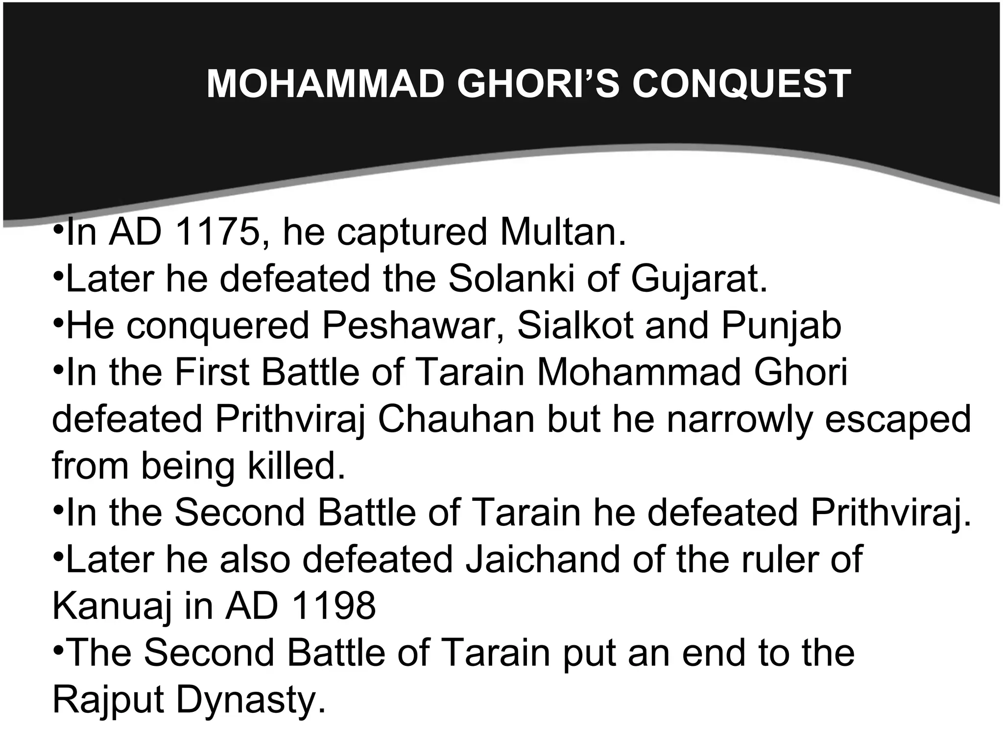 MOHAMMAD GHORI’S CONQUEST


•In AD 1175, he captured Multan.
•Later he defeated the Solanki of Gujarat.
•He conquered Peshawar, Sialkot and Punjab
•In the First Battle of Tarain Mohammad Ghori
defeated Prithviraj Chauhan but he narrowly escaped
from being killed.
•In the Second Battle of Tarain he defeated Prithviraj.
•Later he also defeated Jaichand of the ruler of
Kanuaj in AD 1198
•The Second Battle of Tarain put an end to the
Rajput Dynasty.
 
