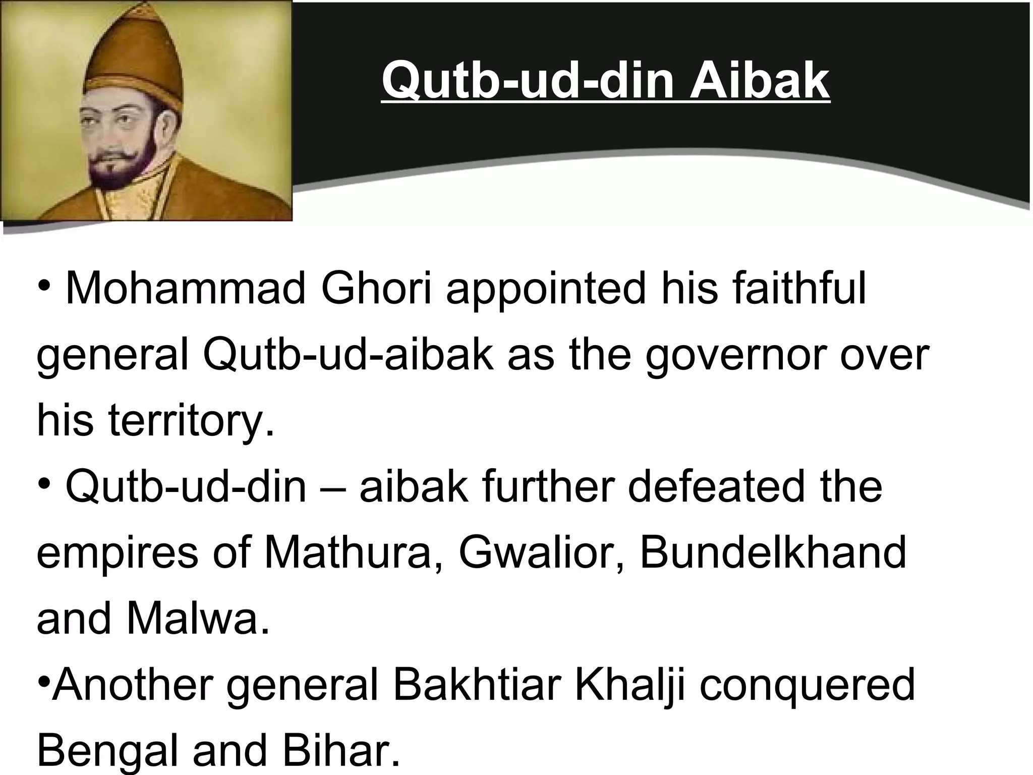 Qutb-ud-din Aibak


• Mohammad Ghori appointed his faithful
general Qutb-ud-aibak as the governor over
his territory.
• Qutb-ud-din – aibak further defeated the
empires of Mathura, Gwalior, Bundelkhand
and Malwa.
•Another general Bakhtiar Khalji conquered
Bengal and Bihar.
 
