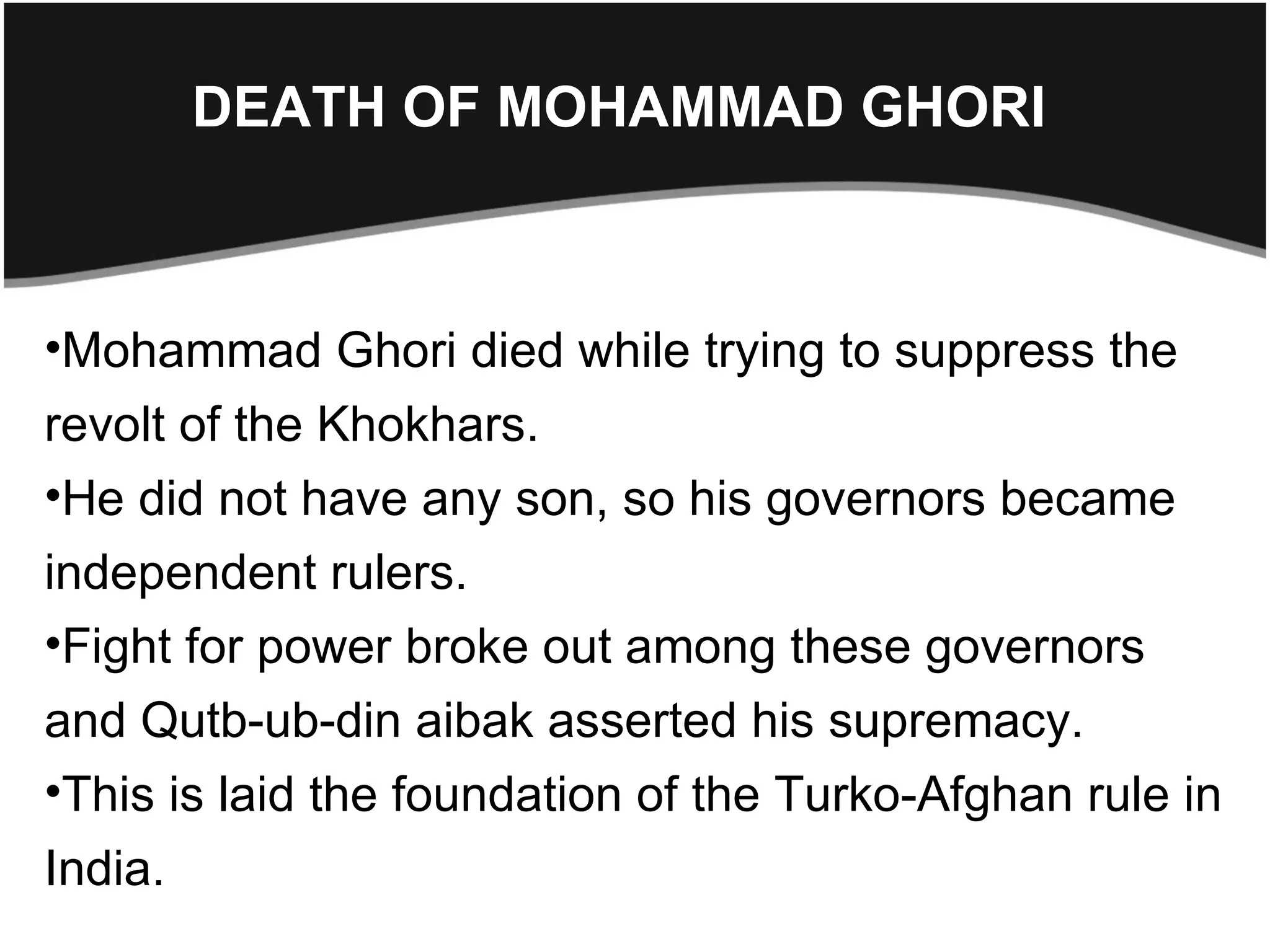 DEATH OF MOHAMMAD GHORI



•Mohammad Ghori died while trying to suppress the
revolt of the Khokhars.
•He did not have any son, so his governors became
independent rulers.
•Fight for power broke out among these governors
and Qutb-ub-din aibak asserted his supremacy.
•This is laid the foundation of the Turko-Afghan rule in
India.
 