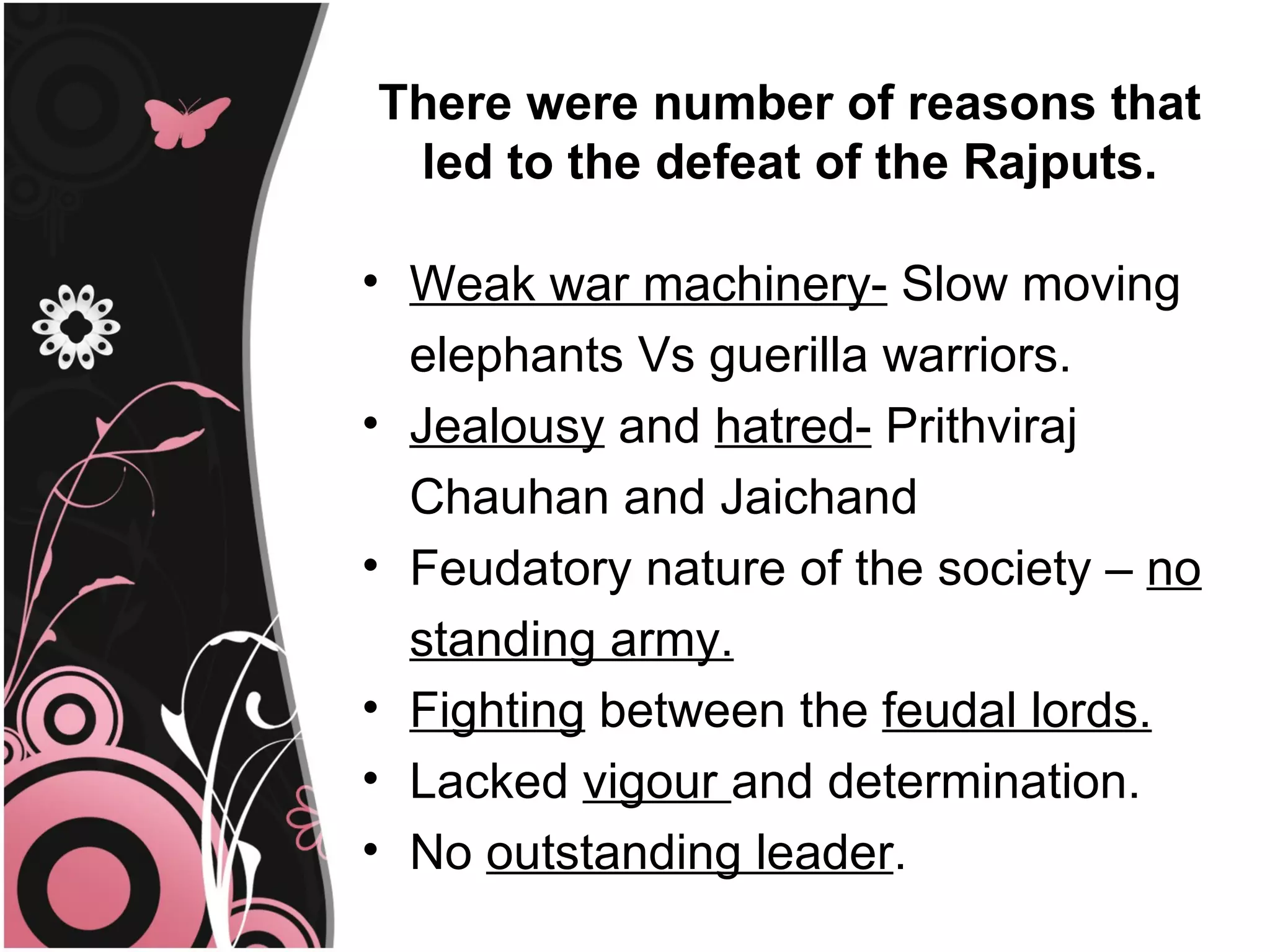 There were number of reasons that
 led to the defeat of the Rajputs.

• Weak war machinery- Slow moving
  elephants Vs guerilla warriors.
• Jealousy and hatred- Prithviraj
  Chauhan and Jaichand
• Feudatory nature of the society – no
  standing army.
• Fighting between the feudal lords.
• Lacked vigour and determination.
• No outstanding leader.
 