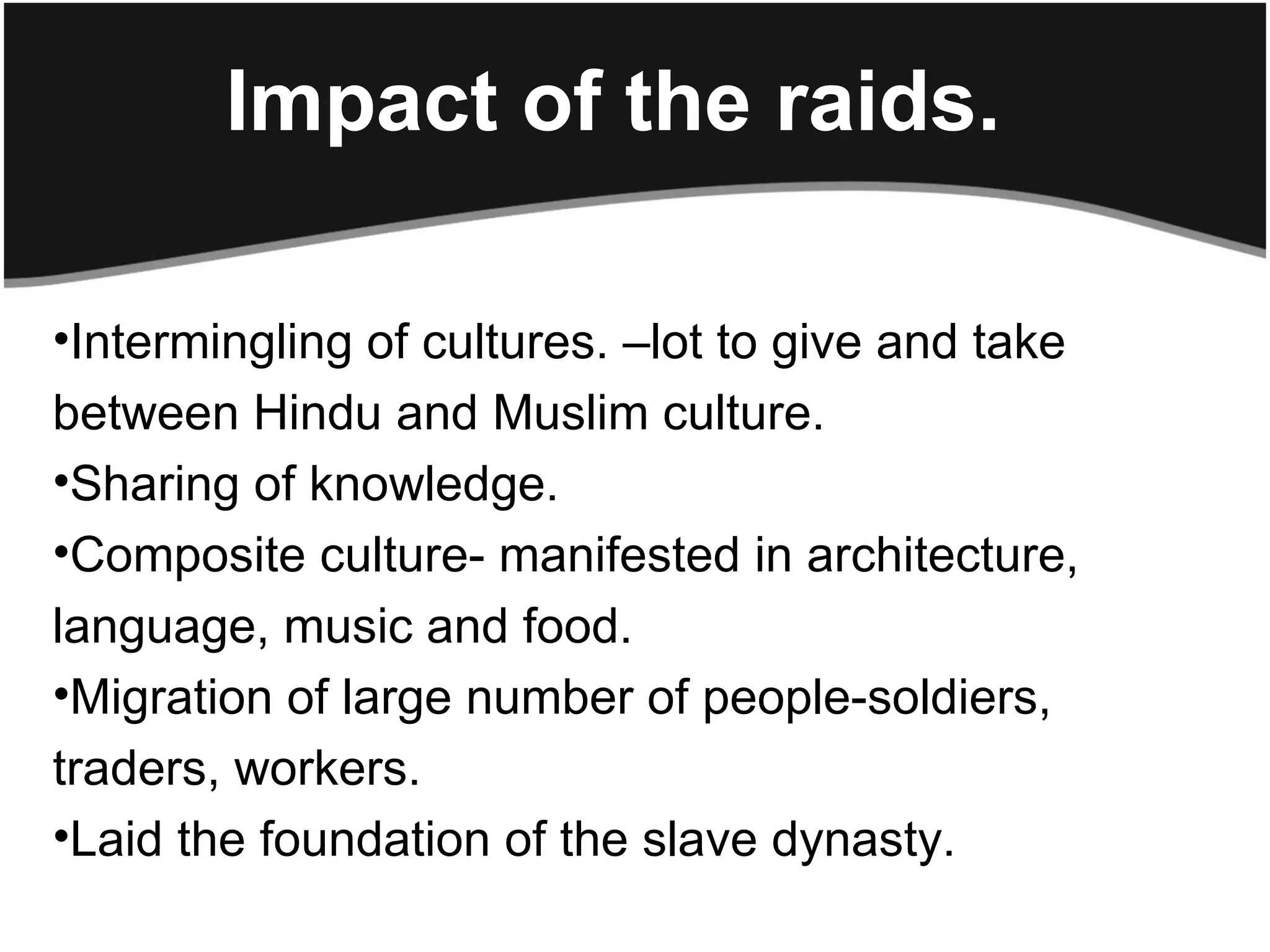 Impact of the raids.

•Intermingling of cultures. –lot to give and take
between Hindu and Muslim culture.
•Sharing of knowledge.
•Composite culture- manifested in architecture,
language, music and food.
•Migration of large number of people-soldiers,
traders, workers.
•Laid the foundation of the slave dynasty.
 