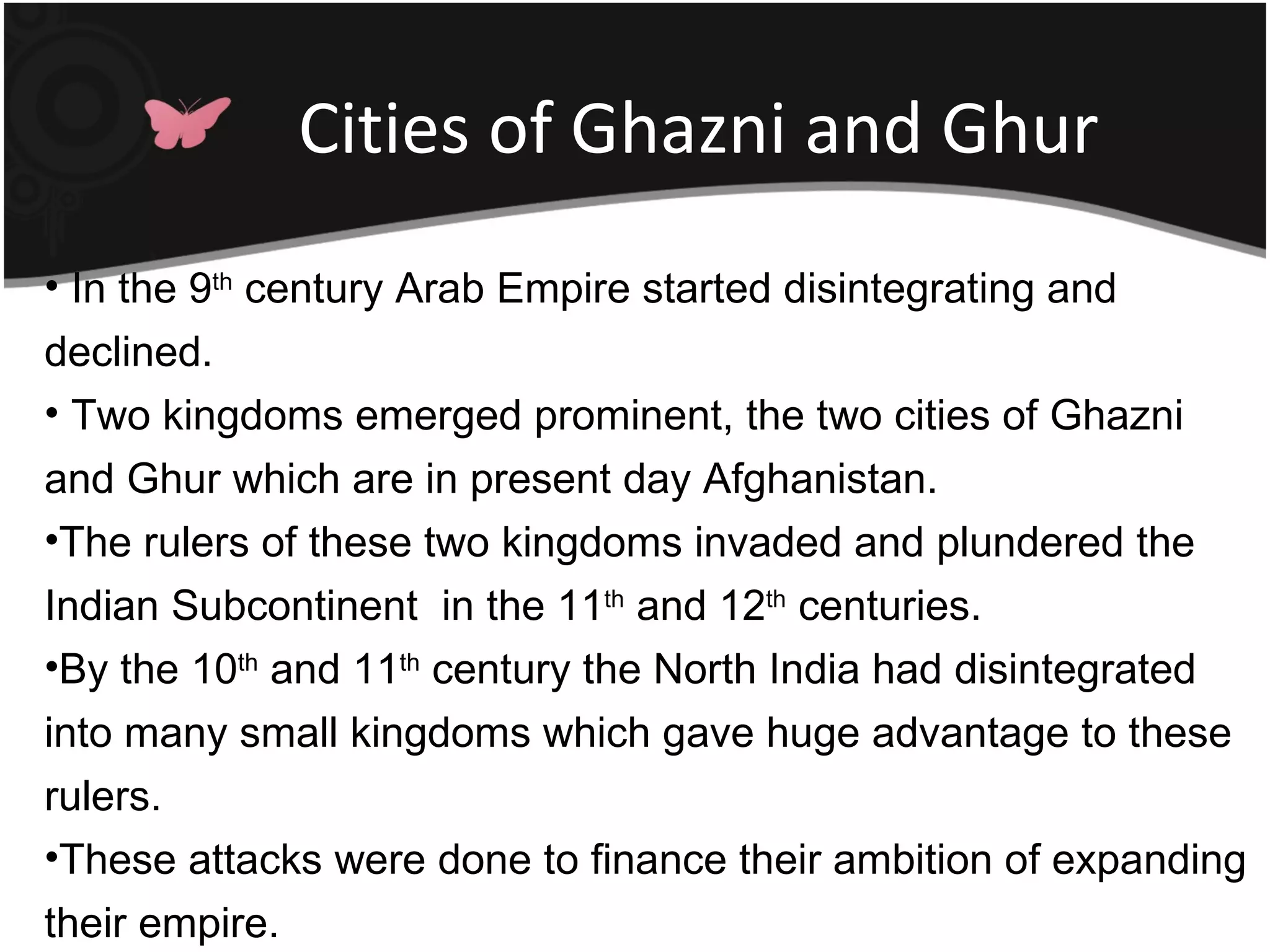 Cities of Ghazni and Ghur
• In the 9th century Arab Empire started disintegrating and
declined.
• Two kingdoms emerged prominent, the two cities of Ghazni
and Ghur which are in present day Afghanistan.
•The rulers of these two kingdoms invaded and plundered the
Indian Subcontinent in the 11th and 12th centuries.
•By the 10th and 11th century the North India had disintegrated
into many small kingdoms which gave huge advantage to these
rulers.
•These attacks were done to finance their ambition of expanding
their empire.
 