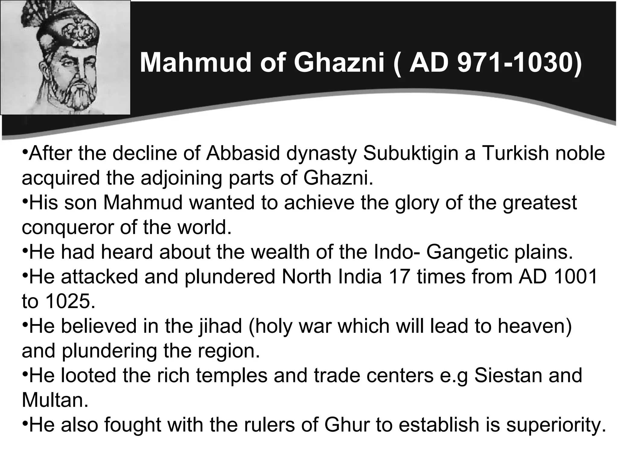 Mahmud of Ghazni ( AD 971-1030)


•After the decline of Abbasid dynasty Subuktigin a Turkish noble
acquired the adjoining parts of Ghazni.
•His son Mahmud wanted to achieve the glory of the greatest
conqueror of the world.
•He had heard about the wealth of the Indo- Gangetic plains.
•He attacked and plundered North India 17 times from AD 1001
to 1025.
•He believed in the jihad (holy war which will lead to heaven)
and plundering the region.
•He looted the rich temples and trade centers e.g Siestan and
Multan.
•He also fought with the rulers of Ghur to establish is superiority.
 