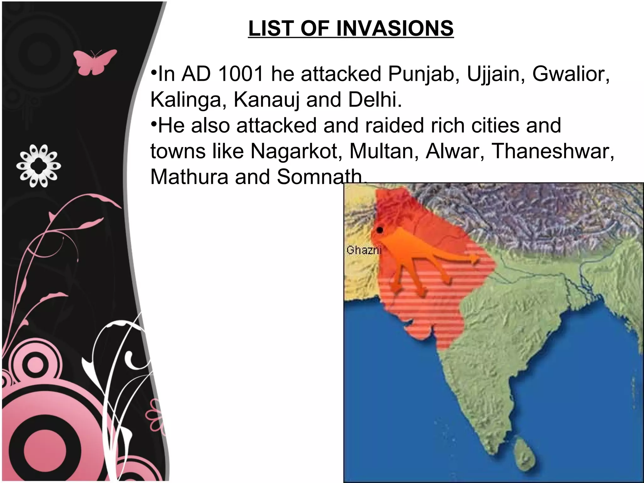 LIST OF INVASIONS

•In AD 1001 he attacked Punjab, Ujjain, Gwalior,
Kalinga, Kanauj and Delhi.
•He also attacked and raided rich cities and
towns like Nagarkot, Multan, Alwar, Thaneshwar,
Mathura and Somnath.
 