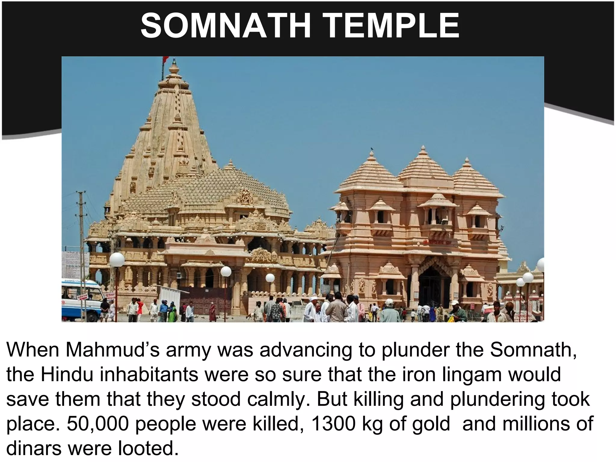 SOMNATH TEMPLE




When Mahmud’s army was advancing to plunder the Somnath,
the Hindu inhabitants were so sure that the iron lingam would
save them that they stood calmly. But killing and plundering took
place. 50,000 people were killed, 1300 kg of gold and millions of
dinars were looted.
 