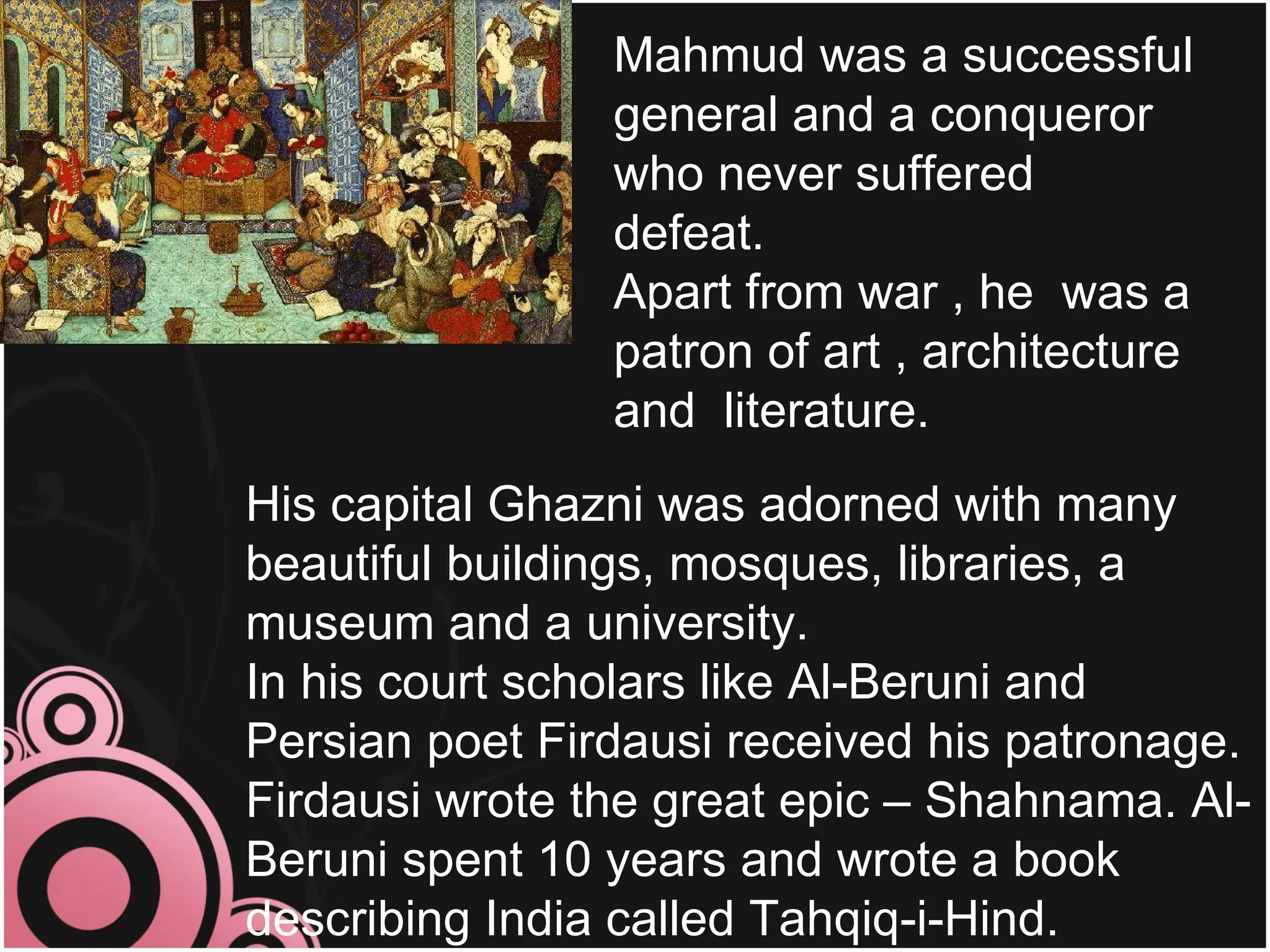Mahmud was a successful
                general and a conqueror
                who never suffered
                defeat.
                Apart from war , he was a
                patron of art , architecture
                and literature.
His capital Ghazni was adorned with many
beautiful buildings, mosques, libraries, a
museum and a university.
In his court scholars like Al-Beruni and
Persian poet Firdausi received his patronage.
Firdausi wrote the great epic – Shahnama. Al-
Beruni spent 10 years and wrote a book
describing India called Tahqiq-i-Hind.
 