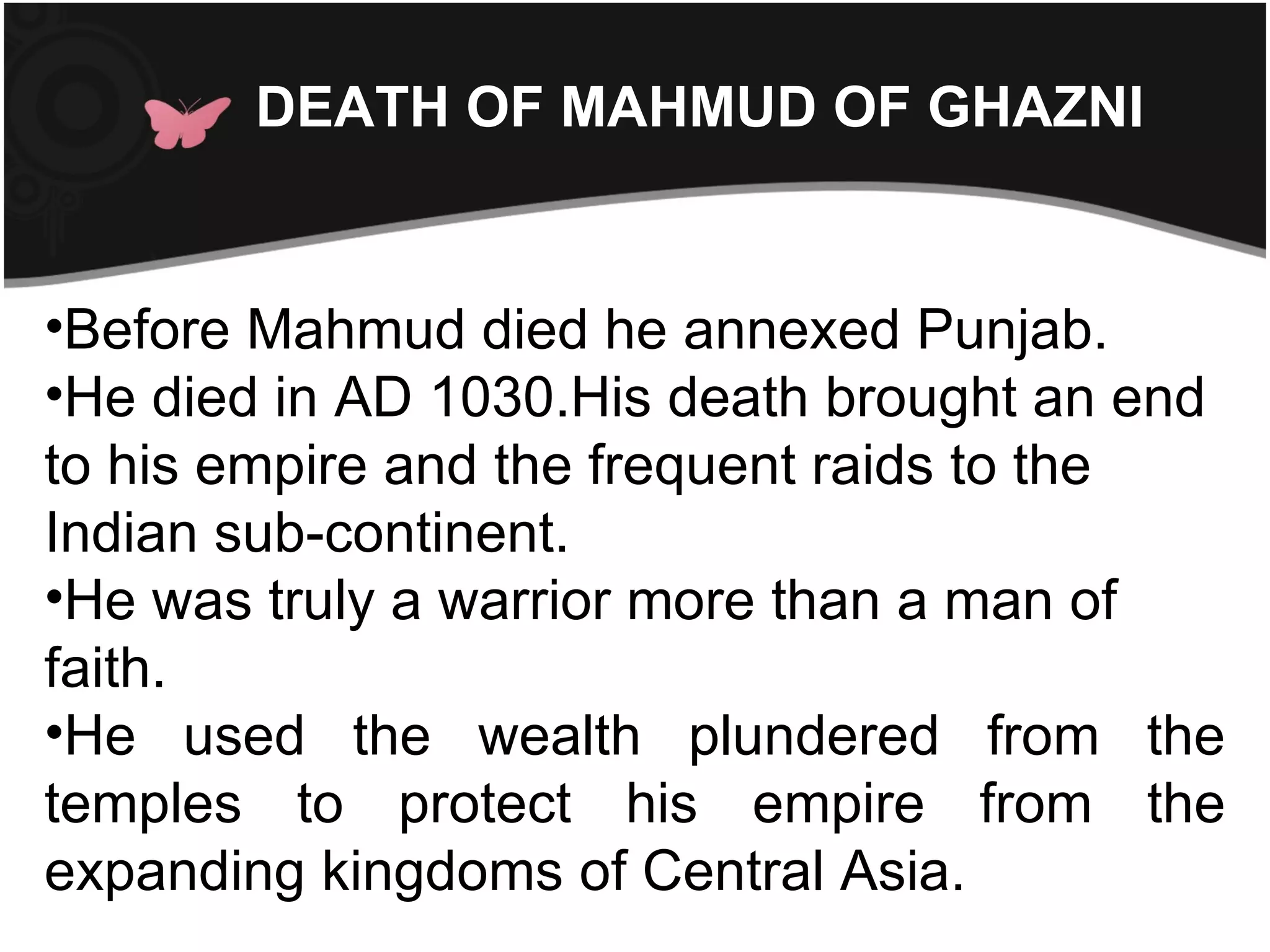 DEATH OF MAHMUD OF GHAZNI


•Before Mahmud died he annexed Punjab.
•He died in AD 1030.His death brought an end
to his empire and the frequent raids to the
Indian sub-continent.
•He was truly a warrior more than a man of
faith.
•He used the wealth plundered from the
temples to protect his empire from the
expanding kingdoms of Central Asia.
 