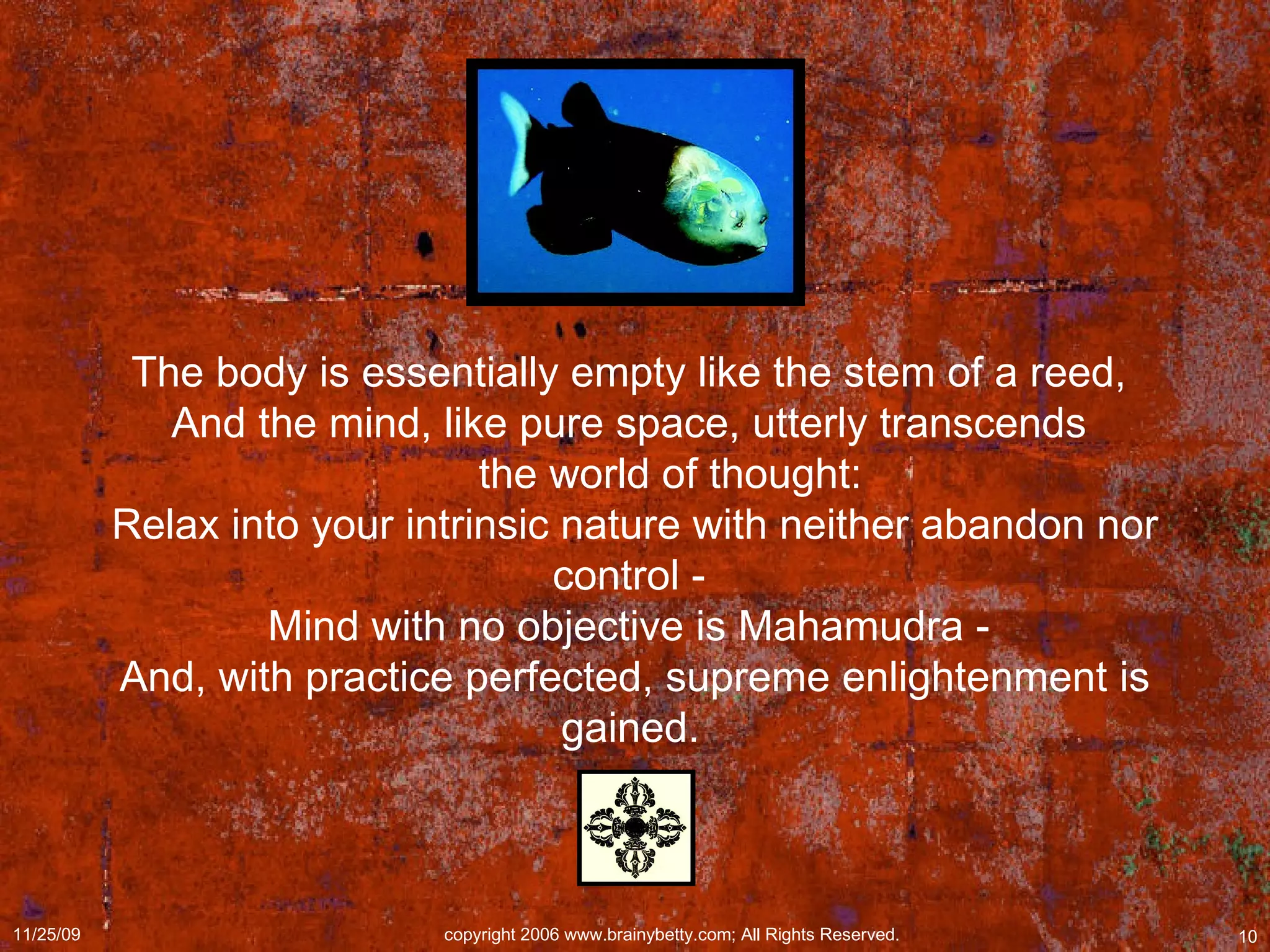 The body is essentially empty like the stem of a reed,  And the mind, like pure space, utterly transcends         the world of thought:  Relax into your intrinsic nature with neither abandon nor control -  Mind with no objective is Mahamudra -  And, with practice perfected, supreme enlightenment is gained.   