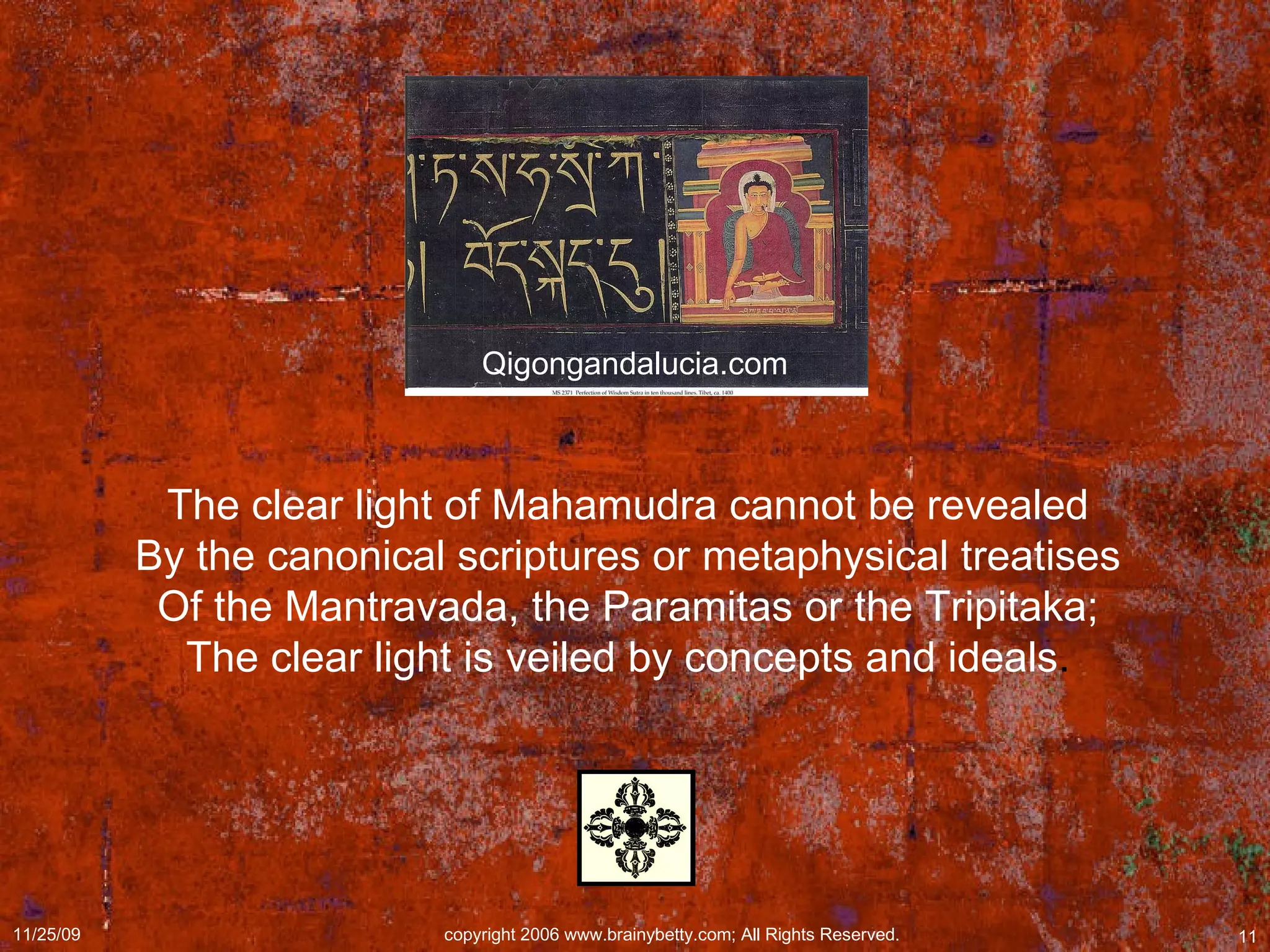 The clear light of Mahamudra cannot be revealed  By the canonical scriptures or metaphysical treatises  Of the Mantravada, the Paramitas or the Tripitaka;  The clear light is veiled by concepts and ideals .  Qigongandalucia.com 