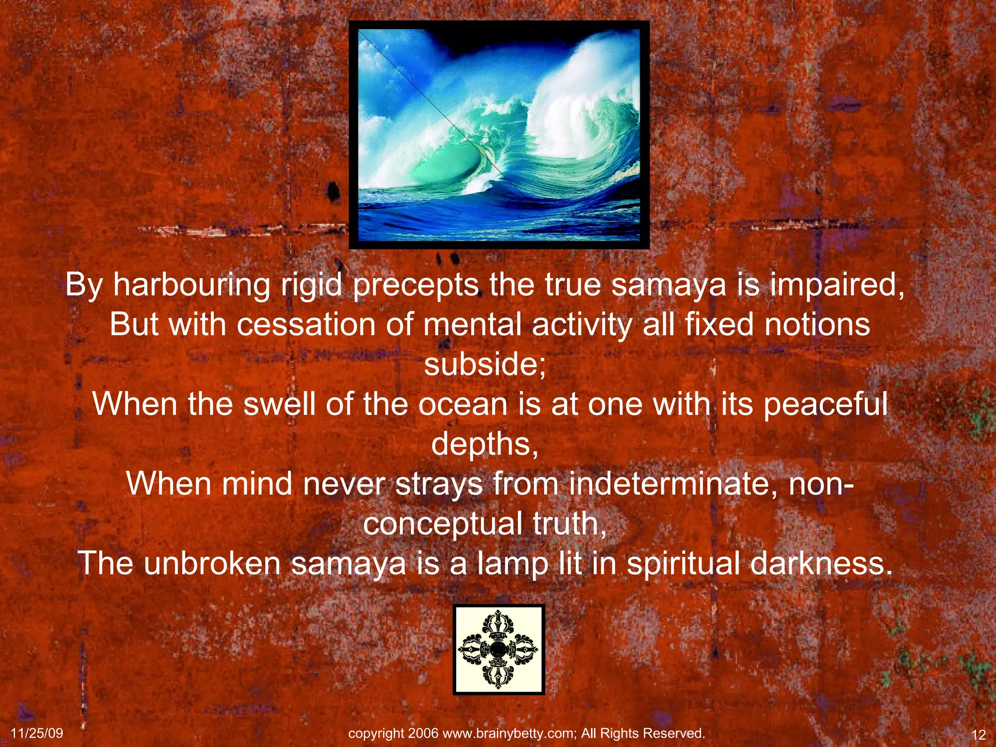 By harbouring rigid precepts the true samaya is impaired,  But with cessation of mental activity all fixed notions subside;  When the swell of the ocean is at one with its peaceful depths,  When mind never strays from indeterminate, non-conceptual truth,  The unbroken samaya is a lamp lit in spiritual darkness.  