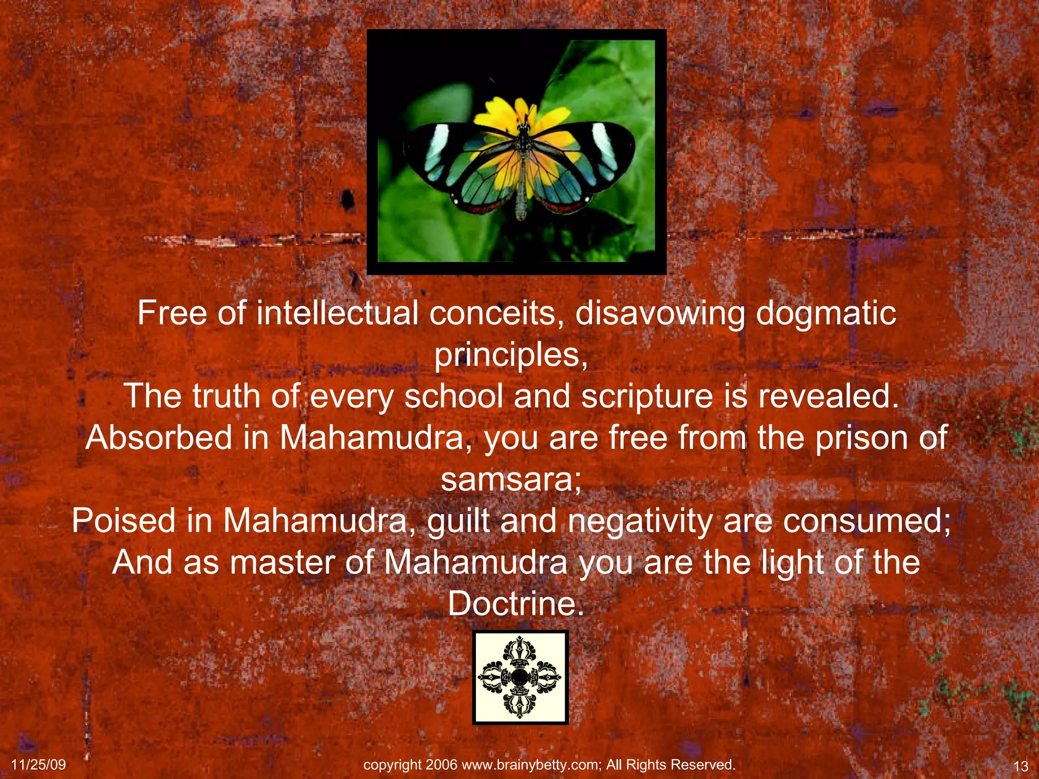 Free of intellectual conceits, disavowing dogmatic principles,  The truth of every school and scripture is revealed.  Absorbed in Mahamudra, you are free from the prison of samsara;  Poised in Mahamudra, guilt and negativity are consumed;  And as master of Mahamudra you are the light of the Doctrine. 