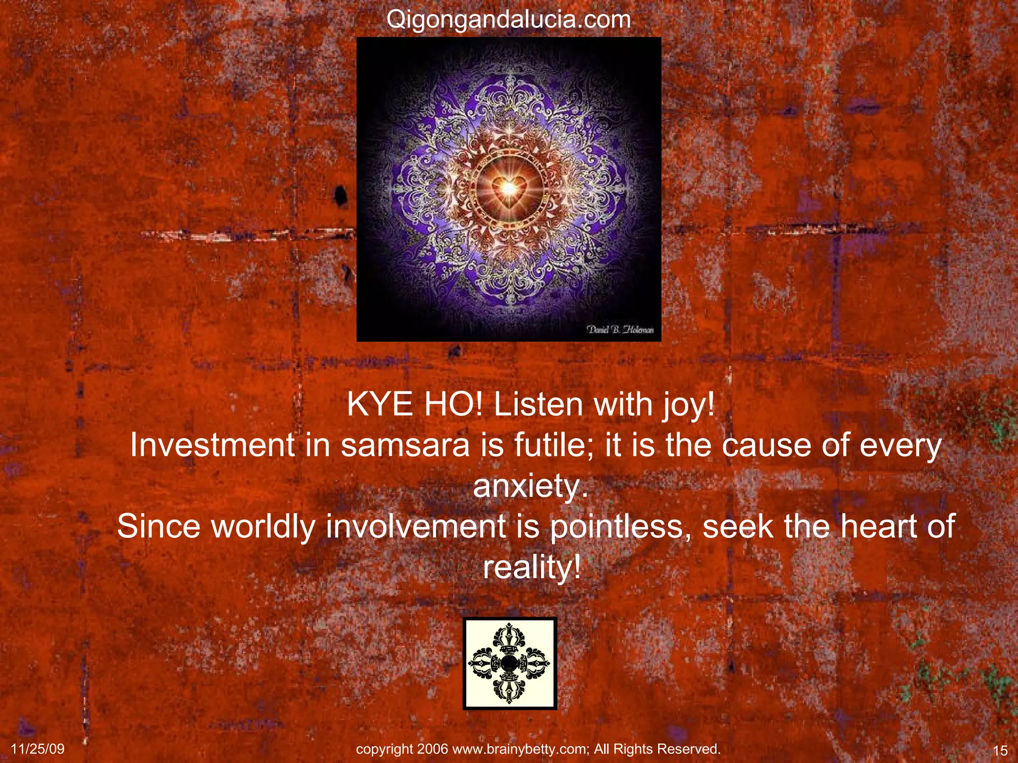 KYE HO! Listen with joy!  Investment in samsara is futile; it is the cause of every anxiety.  Since worldly involvement is pointless, seek the heart of reality!   Qigongandalucia.com 