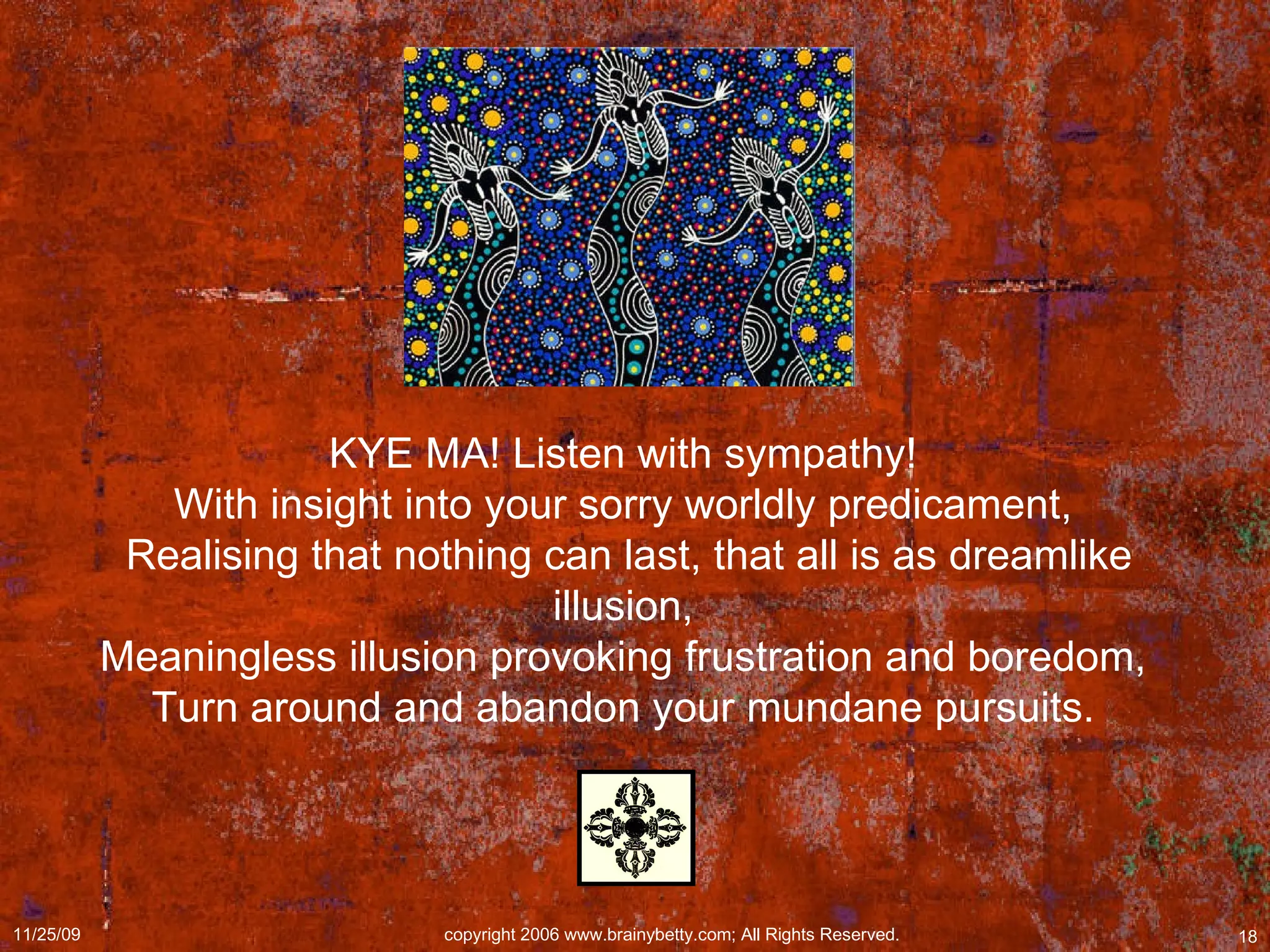 KYE MA! Listen with sympathy!  With insight into your sorry worldly predicament,  Realising that nothing can last, that all is as dreamlike illusion,  Meaningless illusion provoking frustration and boredom,  Turn around and abandon your mundane pursuits.  