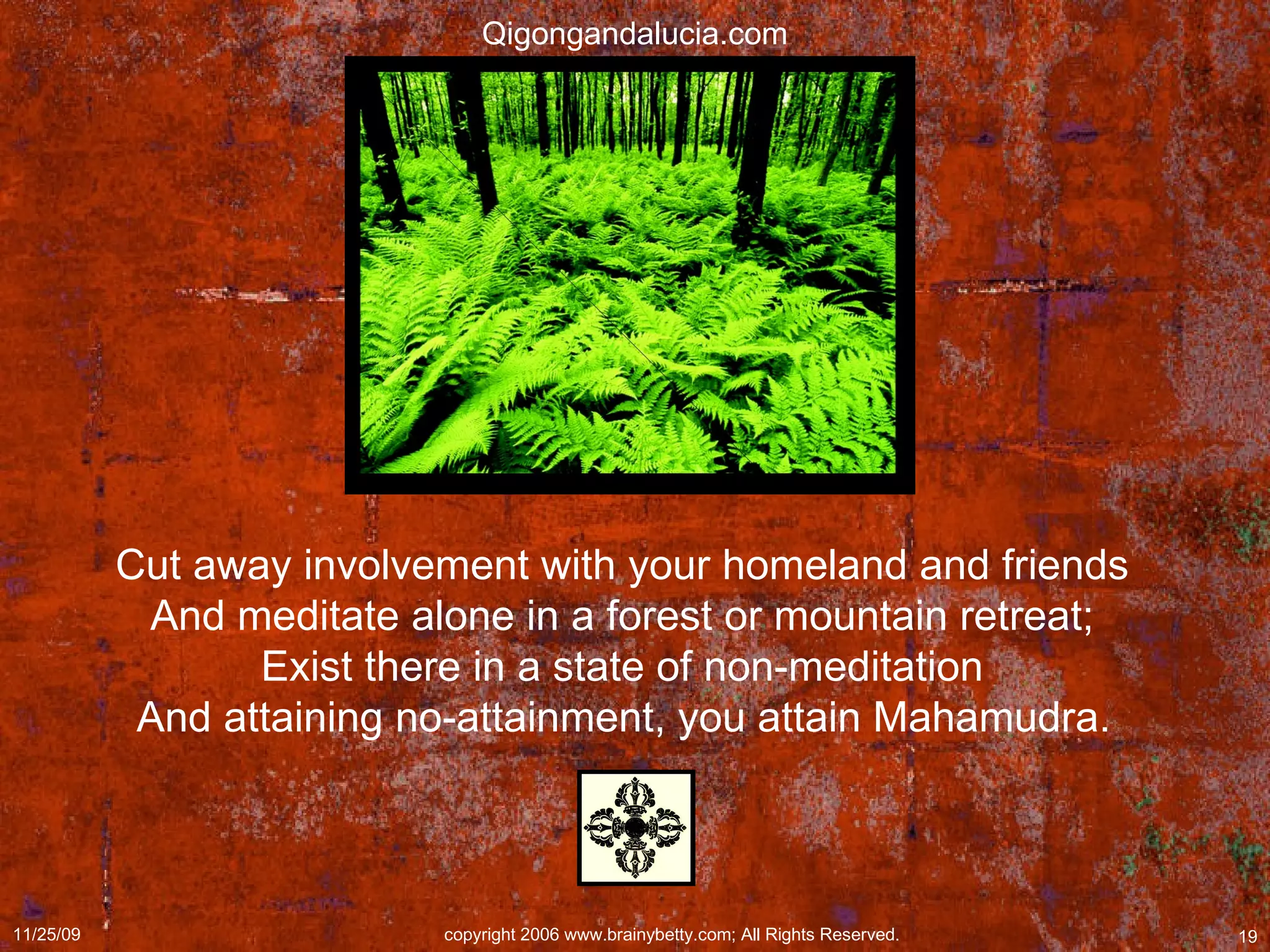 Cut away involvement with your homeland and friends  And meditate alone in a forest or mountain retreat;  Exist there in a state of non-meditation  And attaining no-attainment, you attain Mahamudra.   Qigongandalucia.com 