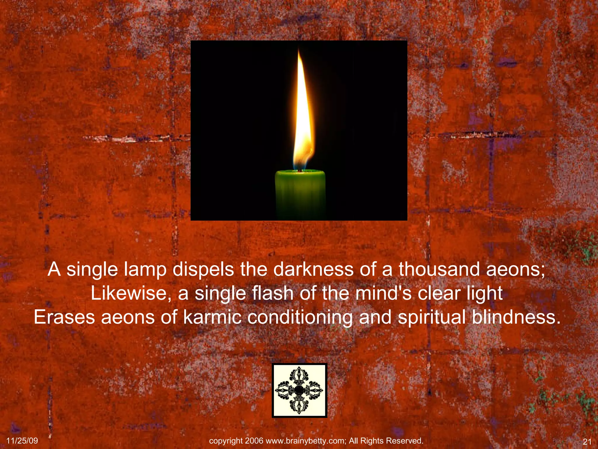 A single lamp dispels the darkness of a thousand aeons;  Likewise, a single flash of the mind's clear light  Erases aeons of karmic conditioning and spiritual blindness.   