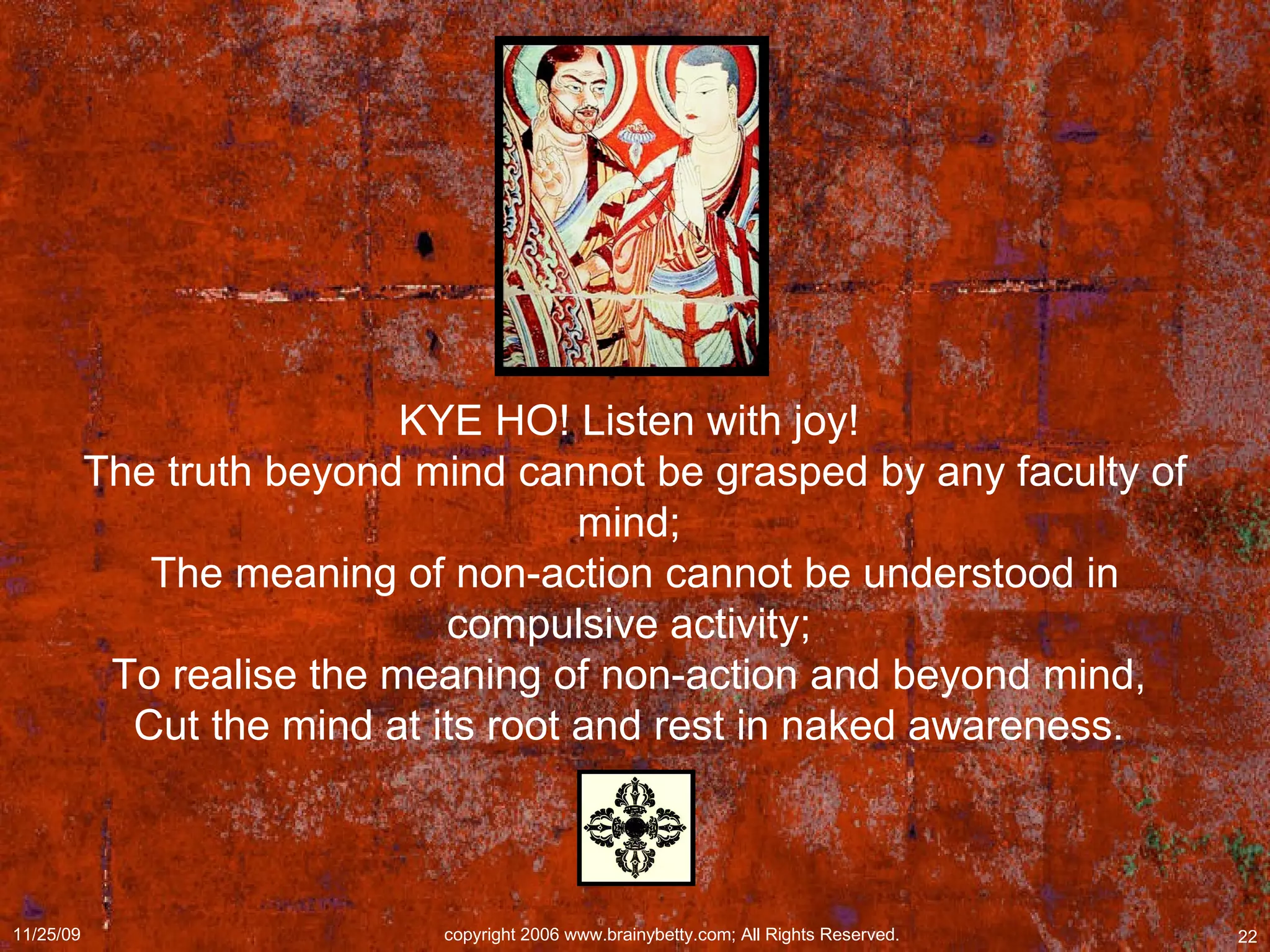 KYE HO! Listen with joy!  The truth beyond mind cannot be grasped by any faculty of mind;  The meaning of non-action cannot be understood in compulsive activity;  To realise the meaning of non-action and beyond mind,  Cut the mind at its root and rest in naked awareness.  