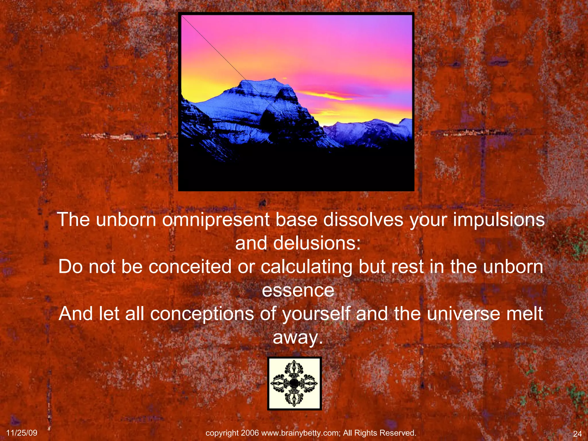 The unborn omnipresent base dissolves your impulsions and delusions:  Do not be conceited or calculating but rest in the unborn essence  And let all conceptions of yourself and the universe melt away.  