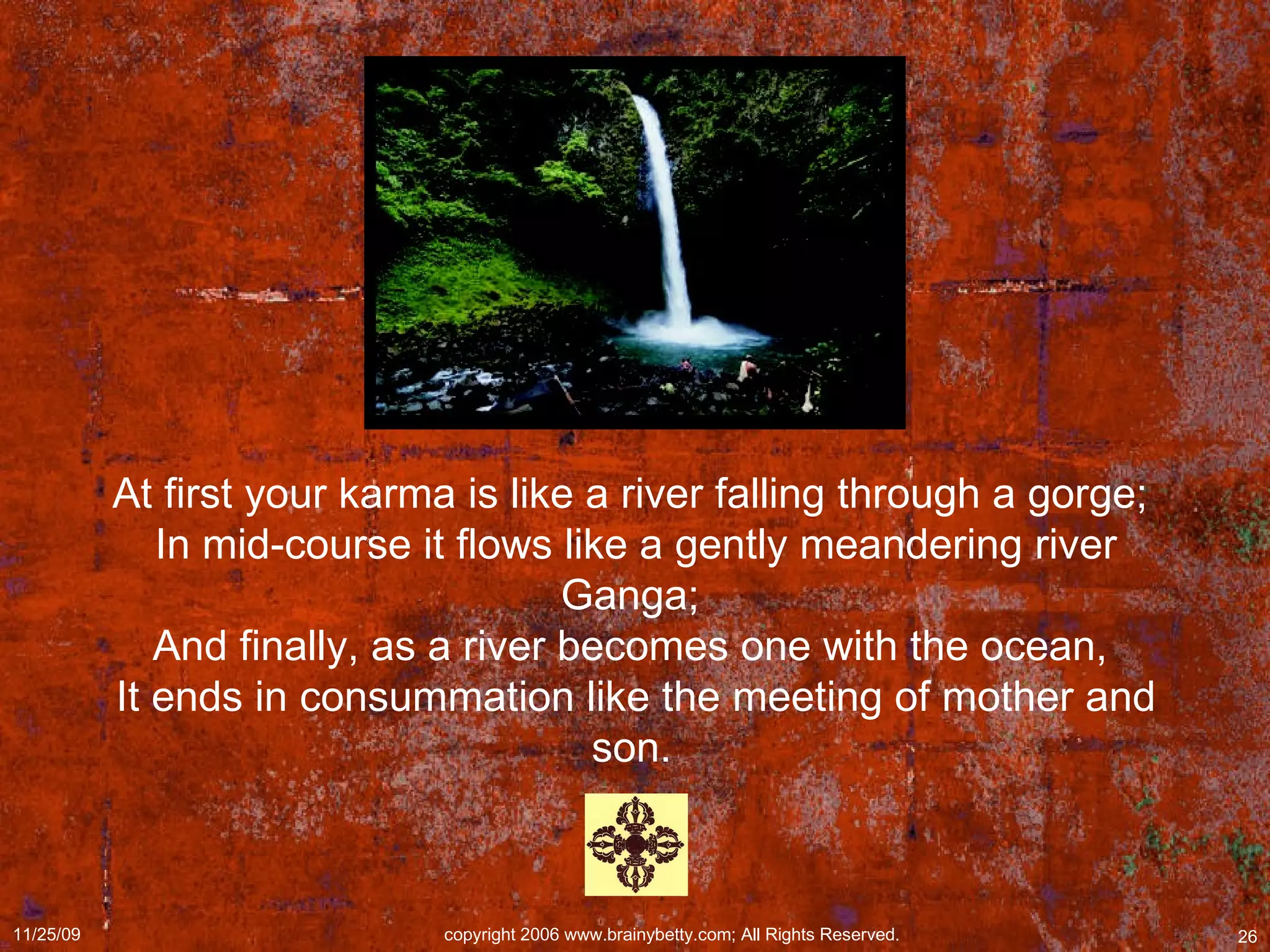 At first your karma is like a river falling through a gorge;  In mid-course it flows like a gently meandering river Ganga;  And finally, as a river becomes one with the ocean,  It ends in consummation like the meeting of mother and son.   