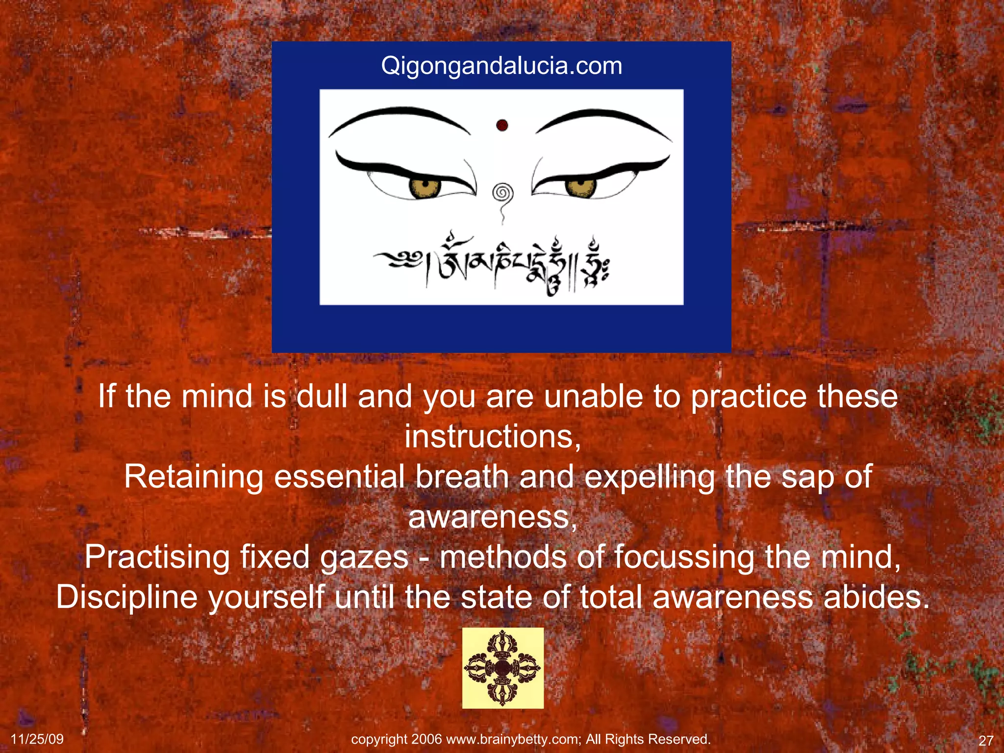 If the mind is dull and you are unable to practice these instructions,  Retaining essential breath and expelling the sap of awareness,  Practising fixed gazes - methods of focussing the mind,  Discipline yourself until the state of total awareness abides.  Qigongandalucia.com 