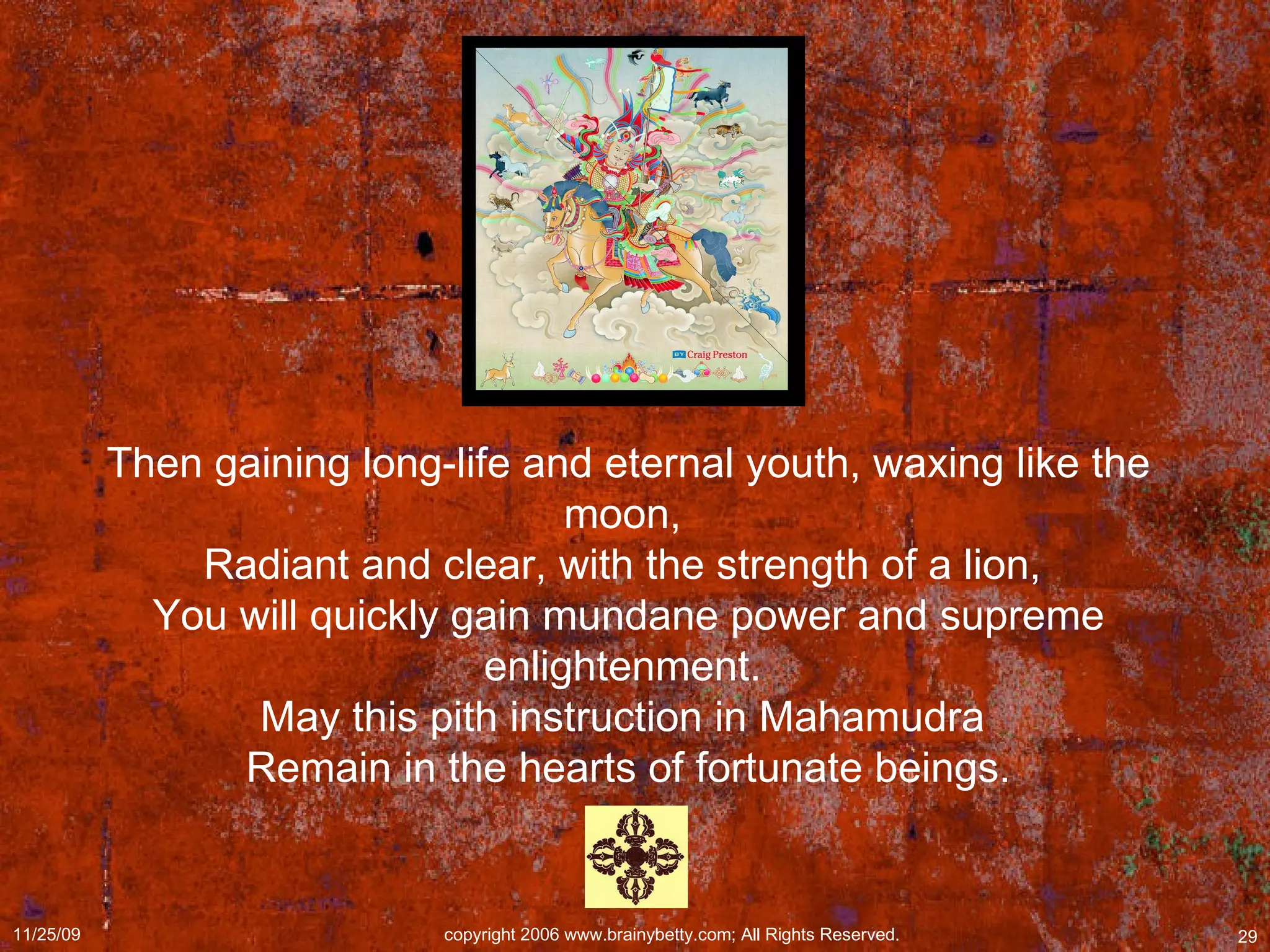 Then gaining long-life and eternal youth, waxing like the moon,  Radiant and clear, with the strength of a lion,  You will quickly gain mundane power and supreme enlightenment.  May this pith instruction in Mahamudra  Remain in the hearts of fortunate beings. 