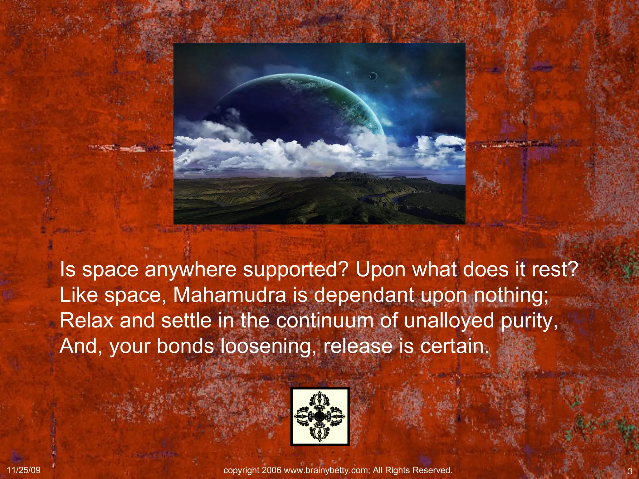 Is space anywhere supported? Upon what does it rest?  Like space, Mahamudra is dependant upon nothing;  Relax and settle in the continuum of unalloyed purity,  And, your bonds loosening, release is certain.  
