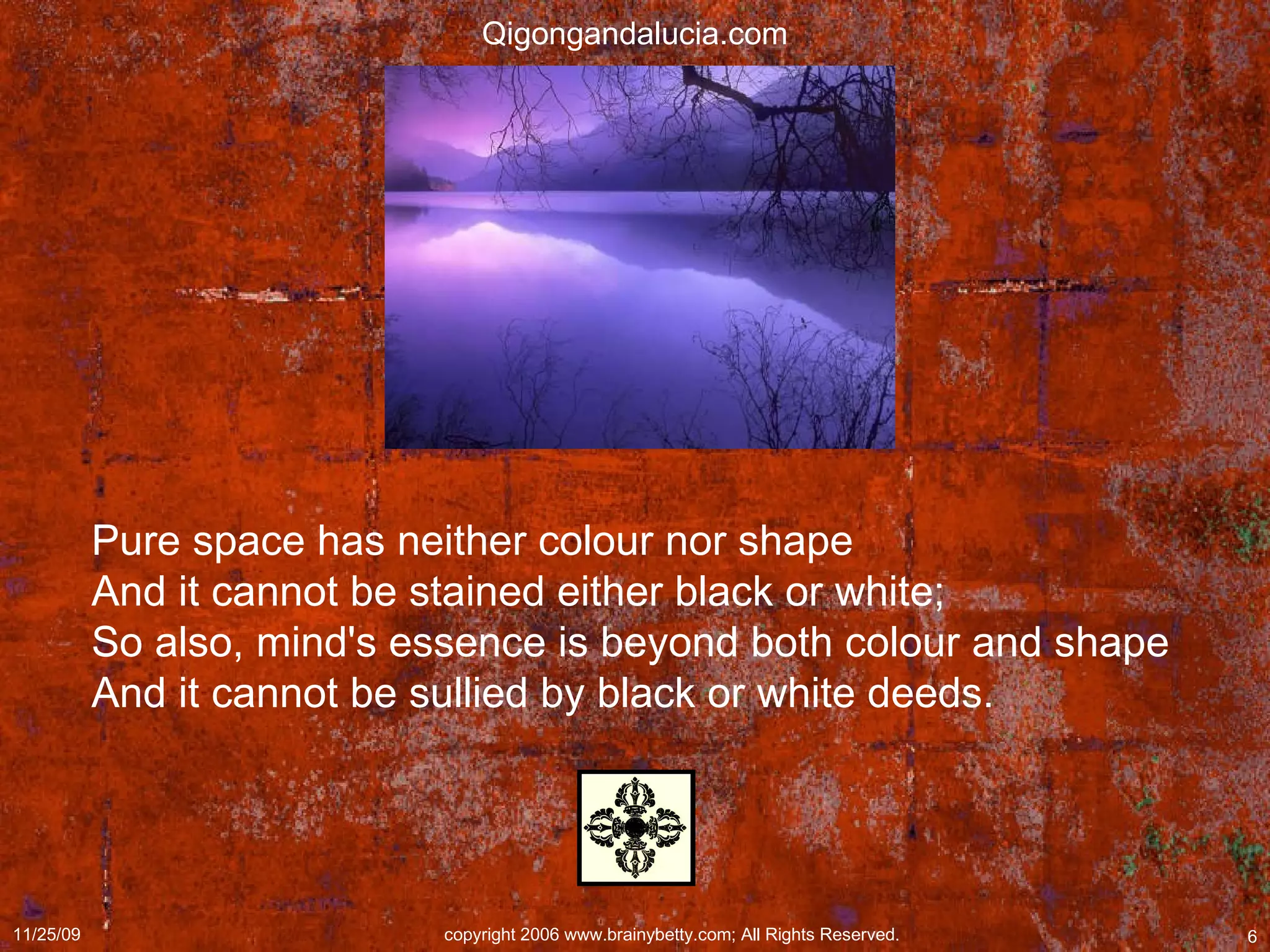 Pure space has neither colour nor shape  And it cannot be stained either black or white;  So also, mind's essence is beyond both colour and shape  And it cannot be sullied by black or white deeds.  Qigongandalucia.com 