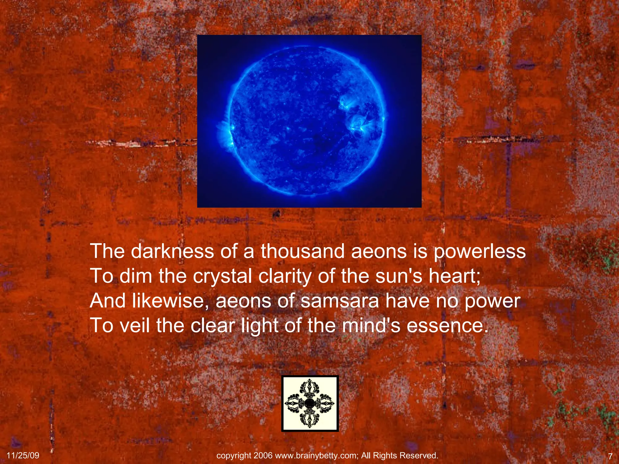 The darkness of a thousand aeons is powerless  To dim the crystal clarity of the sun's heart;  And likewise, aeons of samsara have no power  To veil the clear light of the mind's essence.  