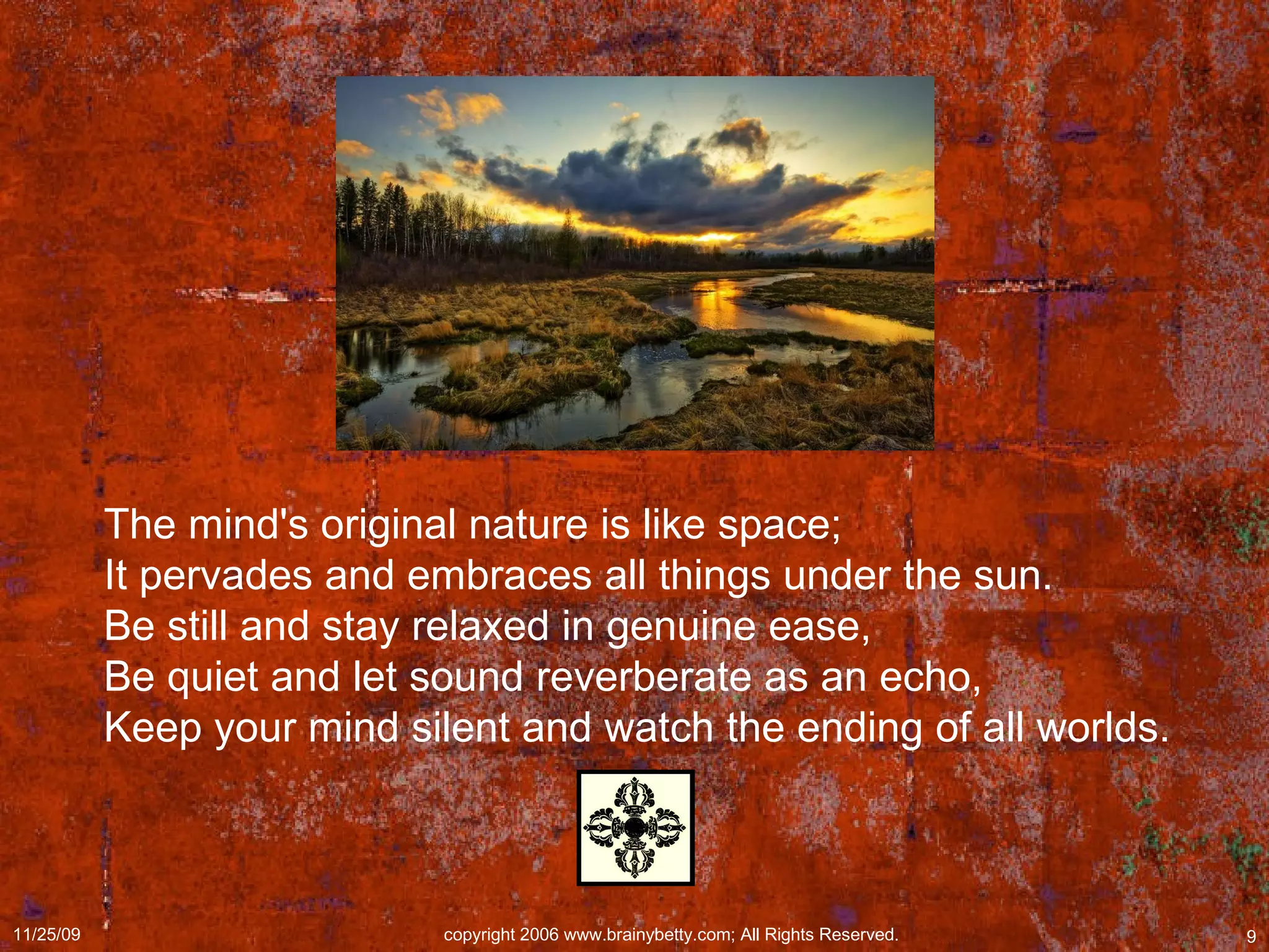 The mind's original nature is like space;  It pervades and embraces all things under the sun.  Be still and stay relaxed in genuine ease,  Be quiet and let sound reverberate as an echo,  Keep your mind silent and watch the ending of all worlds. 