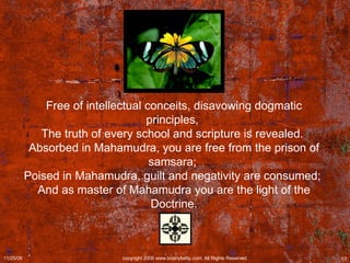 Free of intellectual conceits, disavowing dogmatic principles,  The truth of every school and scripture is revealed.  Absorbed in Mahamudra, you are free from the prison of samsara;  Poised in Mahamudra, guilt and negativity are consumed;  And as master of Mahamudra you are the light of the Doctrine. 